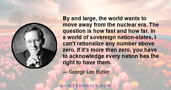 By and large, the world wants to move away from the nuclear era. The question is how fast and how far. In a world of sovereign nation-states, I can't rationalize any number above zero. If it's more than zero, you have