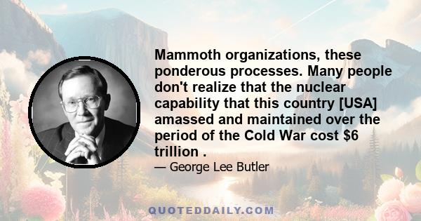 Mammoth organizations, these ponderous processes. Many people don't realize that the nuclear capability that this country [USA] amassed and maintained over the period of the Cold War cost $6 trillion .