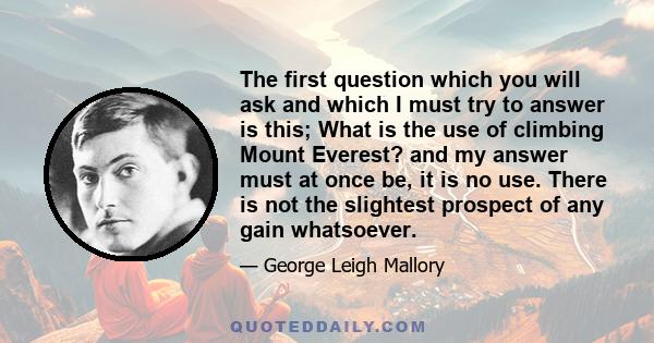 The first question which you will ask and which I must try to answer is this; What is the use of climbing Mount Everest? and my answer must at once be, it is no use. There is not the slightest prospect of any gain