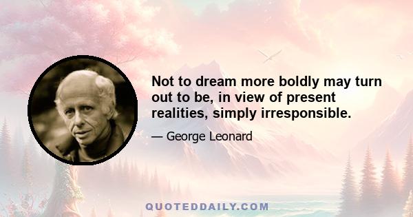 Not to dream more boldly may turn out to be, in view of present realities, simply irresponsible.