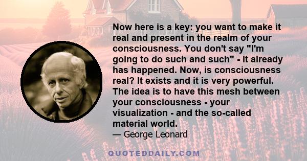 Now here is a key: you want to make it real and present in the realm of your consciousness. You don't say I'm going to do such and such - it already has happened. Now, is consciousness real? It exists and it is very