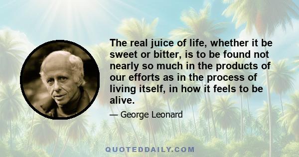 The real juice of life, whether it be sweet or bitter, is to be found not nearly so much in the products of our efforts as in the process of living itself, in how it feels to be alive.