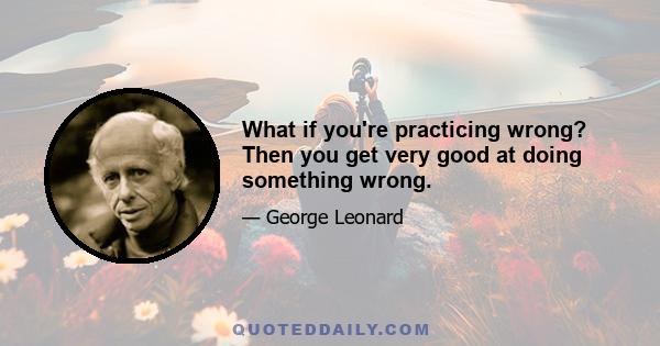 What if you're practicing wrong? Then you get very good at doing something wrong.