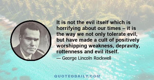 It is not the evil itself which is horrifying about our times – it is the way we not only tolerate evil, but have made a cult of positively worshipping weakness, depravity, rottenness and evil itself.