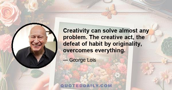 Creativity can solve almost any problem. The creative act, the defeat of habit by originality, overcomes everything.