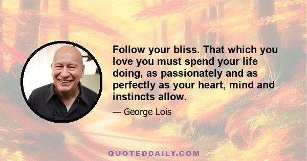 Follow your bliss. That which you love you must spend your life doing, as passionately and as perfectly as your heart, mind and instincts allow. The sooner you identify that bliss, which surely resides in the soul of