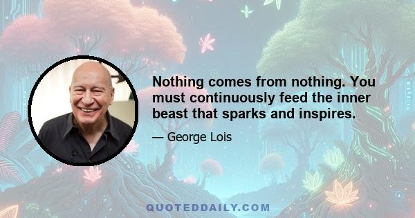 Nothing comes from nothing. You must continuously feed the inner beast that sparks and inspires.