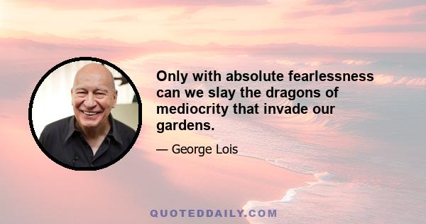 Only with absolute fearlessness can we slay the dragons of mediocrity that invade our gardens.