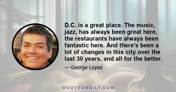 D.C. is a great place. The music, jazz, has always been great here, the restaurants have always been fantastic here. And there's been a lot of changes in this city over the last 30 years, and all for the better.