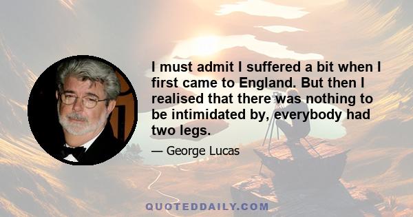 I must admit I suffered a bit when I first came to England. But then I realised that there was nothing to be intimidated by, everybody had two legs.