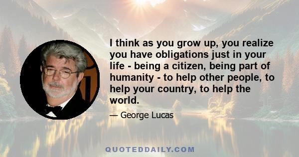 I think as you grow up, you realize you have obligations just in your life - being a citizen, being part of humanity - to help other people, to help your country, to help the world.