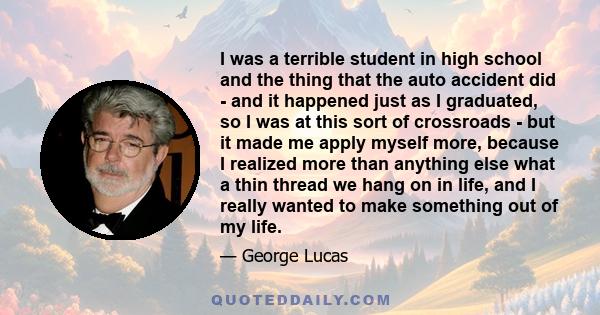 I was a terrible student in high school and the thing that the auto accident did - and it happened just as I graduated, so I was at this sort of crossroads - but it made me apply myself more, because I realized more