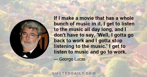 If I make a movie that has a whole bunch of music in it, I get to listen to the music all day long, and I don't have to say, 'Well, I gotta go back to work and I gotta stop listening to the music.' I get to listen to