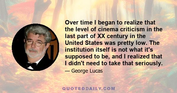 Over time I began to realize that the level of cinema criticism in the last part of XX century in the United States was pretty low. The institution itself is not what it's supposed to be, and I realized that I didn't