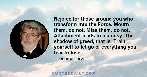 Rejoice for those around you who transform into the Force. Mourn them, do not. Miss them, do not. Attachment leads to jealousy. The shadow of greed, that is. Train yourself to let go of everything you fear to lose