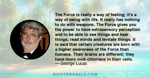 The Force is really a way of feeling; it's a way of being with life. It really has nothing to do with weapons. The Force gives you the power to have extrasensory perception and to be able to see things and hear things,