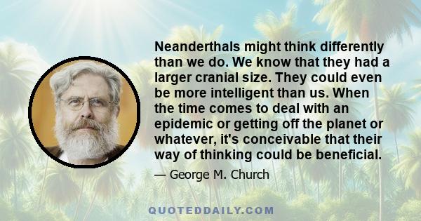 Neanderthals might think differently than we do. We know that they had a larger cranial size. They could even be more intelligent than us. When the time comes to deal with an epidemic or getting off the planet or