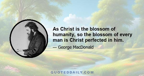 As Christ is the blossom of humanity, so the blossom of every man is Christ perfected in him.