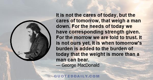 It is not the cares of today, but the cares of tomorrow, that weigh a man down. For the needs of today we have corresponding strength given. For the morrow we are told to trust. It is not ours yet. It is when tomorrow's 