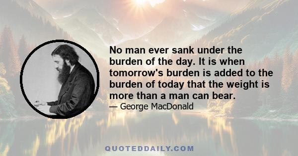 No man ever sank under the burden of the day. It is when tomorrow's burden is added to the burden of today that the weight is more than a man can bear.