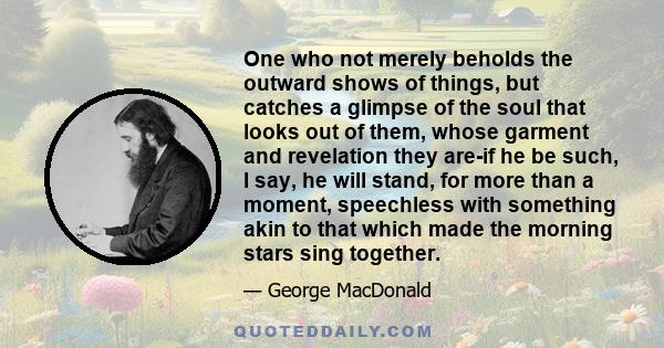 One who not merely beholds the outward shows of things, but catches a glimpse of the soul that looks out of them, whose garment and revelation they are-if he be such, I say, he will stand, for more than a moment,