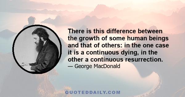 There is this difference between the growth of some human beings and that of others: in the one case it is a continuous dying, in the other a continuous resurrection.