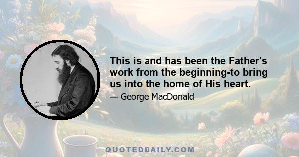 This is and has been the Father's work from the beginning-to bring us into the home of His heart.