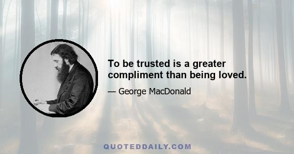 To be trusted is a greater compliment than being loved.