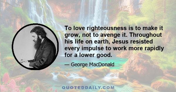 To love righteousness is to make it grow, not to avenge it. Throughout his life on earth, Jesus resisted every impulse to work more rapidly for a lower good.