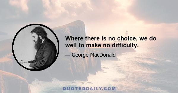 Where there is no choice, we do well to make no difficulty.