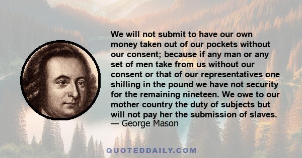 We will not submit to have our own money taken out of our pockets without our consent; because if any man or any set of men take from us without our consent or that of our representatives one shilling in the pound we