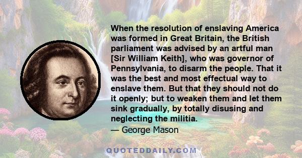 When the resolution of enslaving America was formed in Great Britain, the British parliament was advised by an artful man [Sir William Keith], who was governor of Pennsylvania, to disarm the people. That it was the best 