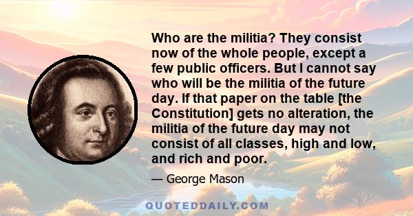 Who are the militia? They consist now of the whole people, except a few public officers. But I cannot say who will be the militia of the future day. If that paper on the table [the Constitution] gets no alteration, the