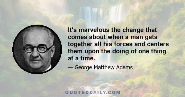 It's marvelous the change that comes about when a man gets together all his forces and centers them upon the doing of one thing at a time.