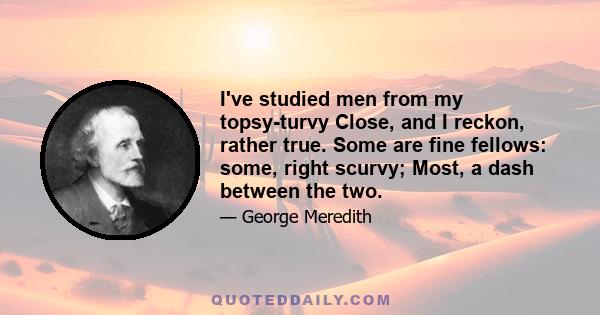I've studied men from my topsy-turvy Close, and I reckon, rather true. Some are fine fellows: some, right scurvy; Most, a dash between the two.
