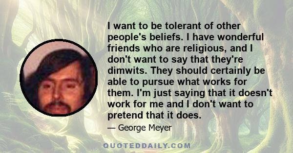 I want to be tolerant of other people's beliefs. I have wonderful friends who are religious, and I don't want to say that they're dimwits. They should certainly be able to pursue what works for them. I'm just saying