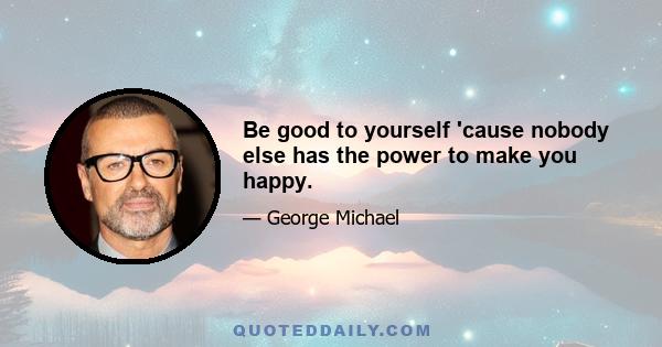 Be good to yourself 'cause nobody else has the power to make you happy.