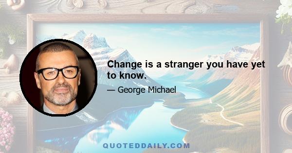 Change is a stranger you have yet to know.