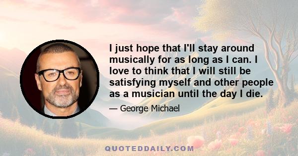 I just hope that I'll stay around musically for as long as I can. I love to think that I will still be satisfying myself and other people as a musician until the day I die.