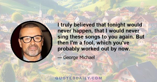 I truly believed that tonight would never happen, that I would never sing these songs to you again. But then I'm a fool, which you've probably worked out by now.