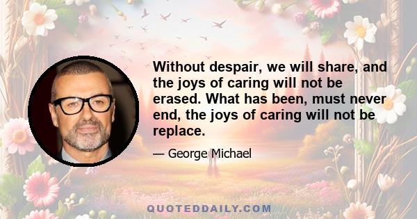 Without despair, we will share, and the joys of caring will not be erased. What has been, must never end, the joys of caring will not be replace.