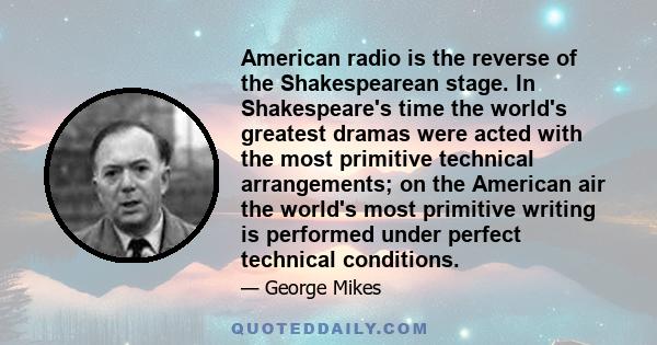 American radio is the reverse of the Shakespearean stage. In Shakespeare's time the world's greatest dramas were acted with the most primitive technical arrangements; on the American air the world's most primitive