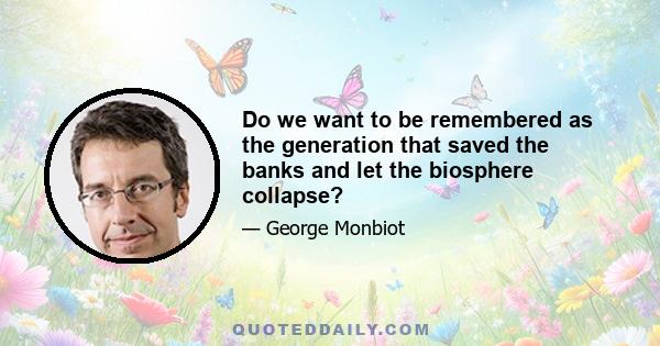 Do we want to be remembered as the generation that saved the banks and let the biosphere collapse?