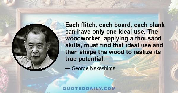 Each flitch, each board, each plank can have only one ideal use. The woodworker, applying a thousand skills, must find that ideal use and then shape the wood to realize its true potential.