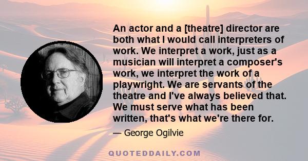 An actor and a [theatre] director are both what I would call interpreters of work. We interpret a work, just as a musician will interpret a composer's work, we interpret the work of a playwright. We are servants of the