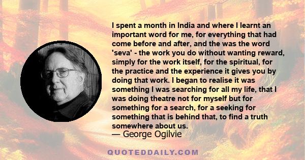 I spent a month in India and where I learnt an important word for me, for everything that had come before and after, and the was the word 'seva' - the work you do without wanting reward, simply for the work itself, for