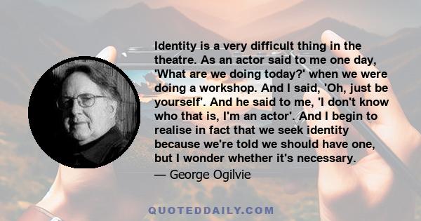 Identity is a very difficult thing in the theatre. As an actor said to me one day, 'What are we doing today?' when we were doing a workshop. And I said, 'Oh, just be yourself'. And he said to me, 'I don't know who that