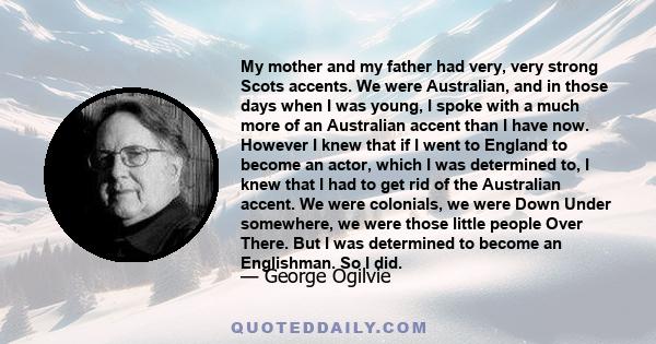 My mother and my father had very, very strong Scots accents. We were Australian, and in those days when I was young, I spoke with a much more of an Australian accent than I have now. However I knew that if I went to