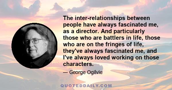 The inter-relationships between people have always fascinated me, as a director. And particularly those who are battlers in life, those who are on the fringes of life, they've always fascinated me, and I've always loved 