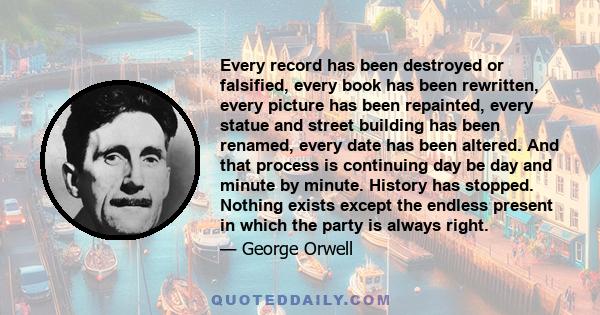 Every record has been destroyed or falsified, every book has been rewritten, every picture has been repainted, every statue and street building has been renamed, every date has been altered. And that process is